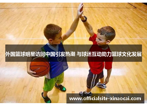 外国篮球明星访问中国引发热潮 与球迷互动助力篮球文化发展