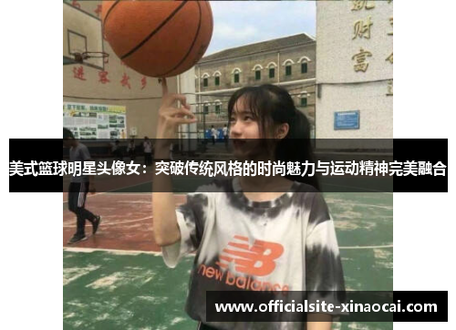 美式篮球明星头像女：突破传统风格的时尚魅力与运动精神完美融合